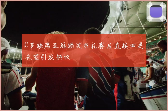 C罗缺席亚冠颁奖典礼赛后直接回更衣室引发热议