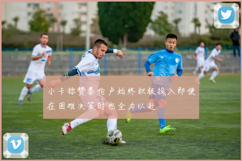 小卡称赞泰伦卢始终积极投入即便在困难决策时也全力以赴
