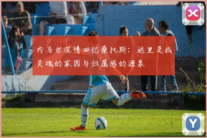内马尔深情回忆桑托斯：这里是我灵魂的家园与归属感的源泉