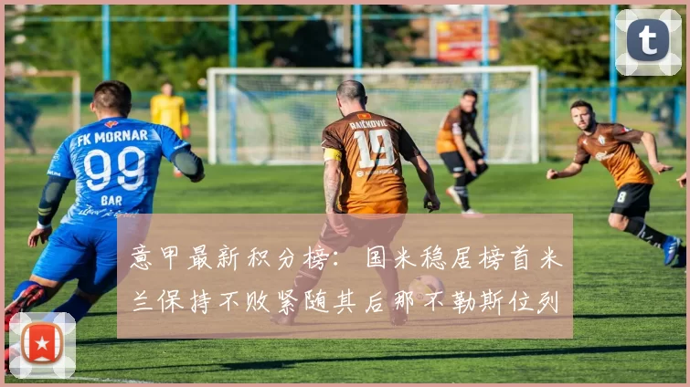 意甲最新积分榜：国米稳居榜首米兰保持不败紧随其后那不勒斯位列第三