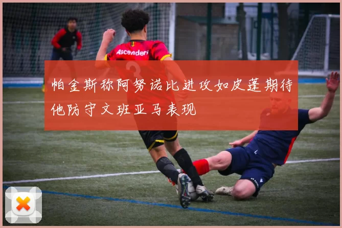 帕金斯称阿努诺比进攻如皮蓬期待他防守文班亚马表现