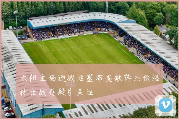 太阳主场迎战活塞布克缺阵杰伦格林出战存疑引关注