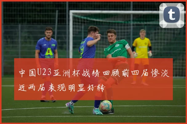 中国U23亚洲杯战绩回顾前四届惨淡近两届表现明显好转