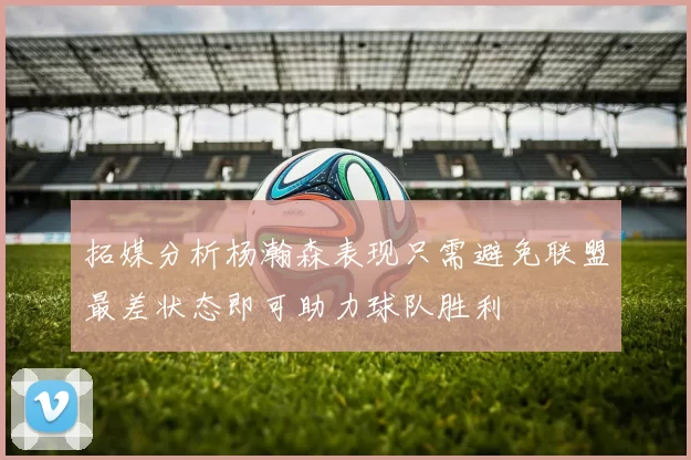拓媒分析杨瀚森表现只需避免联盟最差状态即可助力球队胜利