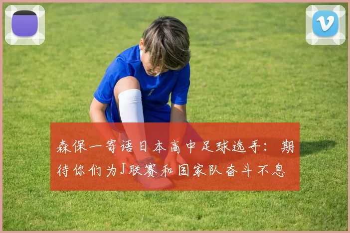 森保一寄语日本高中足球选手：期待你们为J联赛和国家队奋斗不息